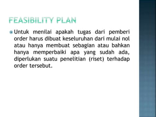  Untuk menilai apakah tugas dari pemberi
order harus dibuat keseluruhan dari mulai nol
atau hanya membuat sebagian atau bahkan
hanya memperbaiki apa yang sudah ada,
diperlukan suatu penelitian (riset) terhadap
order tersebut.
 