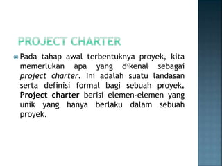  Pada tahap awal terbentuknya proyek, kita
memerlukan apa yang dikenal sebagai
project charter. Ini adalah suatu landasan
serta definisi formal bagi sebuah proyek.
Project charter berisi elemen-elemen yang
unik yang hanya berlaku dalam sebuah
proyek.
 