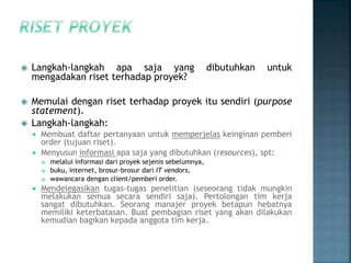  Langkah-langkah apa saja yang dibutuhkan untuk
mengadakan riset terhadap proyek?
 Memulai dengan riset terhadap proyek itu sendiri (purpose
statement).
 Langkah-langkah:
 Membuat daftar pertanyaan untuk memperjelas keinginan pemberi
order (tujuan riset).
 Menyusun informasi apa saja yang dibutuhkan (resources), spt:
 melalui informasi dari proyek sejenis sebelumnya,
 buku, internet, brosur-brosur dari IT vendors,
 wawancara dengan client/pemberi order.
 Mendelegasikan tugas-tugas penelitian (seseorang tidak mungkin
melakukan semua secara sendiri saja). Pertolongan tim kerja
sangat dibutuhkan. Seorang manajer proyek betapun hebatnya
memiliki keterbatasan. Buat pembagian riset yang akan dilakukan
kemudian bagikan kepada anggota tim kerja.
 