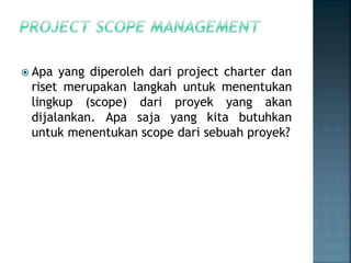  Apa yang diperoleh dari project charter dan
riset merupakan langkah untuk menentukan
lingkup (scope) dari proyek yang akan
dijalankan. Apa saja yang kita butuhkan
untuk menentukan scope dari sebuah proyek?
 