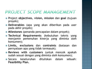  Project objectives, vision, mission dan goal (tujuan
proyek);
 Deliverables (apa yang akan diberikan pada user
pada akhir proyek);
 Milestones (penanda pencapaian dalam proyek);
 Technical Requirements (kebutuhan teknis yang
menjamin pemenuhan kinerja yang diminta oleh
konsumen);
 Limits, exclusions dan contraints (batasan dan
pernyataan apa yang tidak termasuk);
 Reviews with customers (untuk mencek apakah
sudah sesuai dengan yang diminta oleh konsumen);
 Secara keseluruhan dituliskan dalam sebuah:
Feasibility Plan.
 