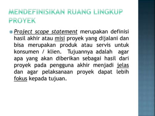  Project scope statement merupakan definisi
hasil akhir atau misi proyek yang dijalani dan
bisa merupakan produk atau servis untuk
konsumen / klien. Tujuannya adalah agar
apa yang akan diberikan sebagai hasil dari
proyek pada pengguna akhir menjadi jelas
dan agar pelaksanaan proyek dapat lebih
fokus kepada tujuan.
 