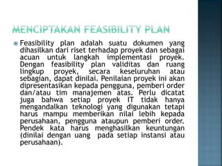  Feasibility plan adalah suatu dokumen yang
dihasilkan dari riset terhadap proyek dan sebagai
acuan untuk langkah implementasi proyek.
Dengan feasibility plan validitas dan ruang
lingkup proyek, secara keseluruhan atau
sebagian, dapat dinilai. Penilaian proyek ini akan
dipresentasikan kepada pengguna, pemberi order
dan/atau tim manajemen atas. Perlu dicatat
juga bahwa setiap proyek IT tidak hanya
mengandalkan teknologi yang digunakan tetapi
harus mampu memberikan nilai lebih kepada
perusahaan, pengguna ataupun pemberi order.
Pendek kata harus menghasilkan keuntungan
(dinilai dengan uang pada setiap instansi atau
perusahaan).
 