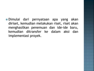  Dimulai dari pernyataan apa yang akan
diriset, kemudian melakukan riset, riset akan
menghasilkan penemuan dan ide-ide baru,
kemudian ditransfer ke dalam aksi dan
implementasi proyek.
 