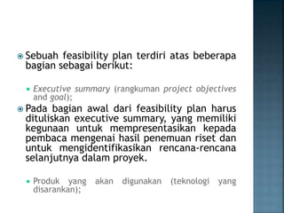  Sebuah feasibility plan terdiri atas beberapa
bagian sebagai berikut:
 Executive summary (rangkuman project objectives
and goal);
 Pada bagian awal dari feasibility plan harus
dituliskan executive summary, yang memiliki
kegunaan untuk mempresentasikan kepada
pembaca mengenai hasil penemuan riset dan
untuk mengidentifikasikan rencana-rencana
selanjutnya dalam proyek.
 Produk yang akan digunakan (teknologi yang
disarankan);
 