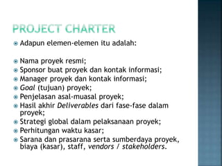  Adapun elemen-elemen itu adalah:
 Nama proyek resmi;
 Sponsor buat proyek dan kontak informasi;
 Manager proyek dan kontak informasi;
 Goal (tujuan) proyek;
 Penjelasan asal-muasal proyek;
 Hasil akhir Deliverables dari fase-fase dalam
proyek;
 Strategi global dalam pelaksanaan proyek;
 Perhitungan waktu kasar;
 Sarana dan prasarana serta sumberdaya proyek,
biaya (kasar), staff, vendors / stakeholders.
 