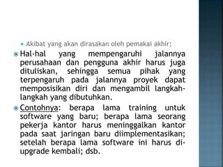  Akibat yang akan dirasakan oleh pemakai akhir;
 Hal-hal yang mempengaruhi jalannya
perusahaan dan pengguna akhir harus juga
dituliskan, sehingga semua pihak yang
terpengaruh pada jalannya proyek dapat
memposisikan diri dan mengambil langkah-
langkah yang dibutuhkan.
 Contohnya: berapa lama training untuk
software yang baru; berapa lama seorang
pekerja kantor harus meninggalkan kantor
pada saat jaringan baru diimplementasikan;
setelah berapa lama software ini harus di-
upgrade kembali; dsb.
 