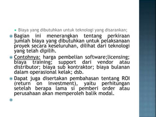  Biaya yang dibutuhkan untuk teknologi yang disarankan;
 Bagian ini menerangkan tentang perkiraan
jumlah biaya yang dibutuhkan untuk pelaksanaan
proyek secara keseluruhan, dilihat dari teknologi
yang telah dipilih.
 Contohnya: harga pembelian software;licensing;
biaya training; support dari vendor atau
distributor; biaya sub kontraktor; biaya bulanan
dalam operasional kelak; dsb.
 Dapat juga disertakan pembahasan tentang ROI
(return on investment), yaitu perhitungan
setelah berapa lama si pemberi order atau
perusahaan akan memperoleh balik modal.

 