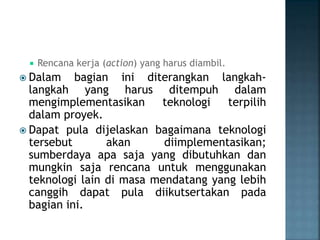  Rencana kerja (action) yang harus diambil.
 Dalam bagian ini diterangkan langkah-
langkah yang harus ditempuh dalam
mengimplementasikan teknologi terpilih
dalam proyek.
 Dapat pula dijelaskan bagaimana teknologi
tersebut akan diimplementasikan;
sumberdaya apa saja yang dibutuhkan dan
mungkin saja rencana untuk menggunakan
teknologi lain di masa mendatang yang lebih
canggih dapat pula diikutsertakan pada
bagian ini.
 