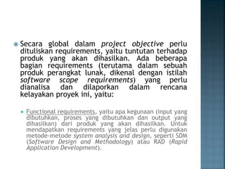  Secara global dalam project objective perlu
dituliskan requirements, yaitu tuntutan terhadap
produk yang akan dihasilkan. Ada beberapa
bagian requirements (terutama dalam sebuah
produk perangkat lunak, dikenal dengan istilah
software scope requirements) yang perlu
dianalisa dan dilaporkan dalam rencana
kelayakan proyek ini, yaitu:
 Functional requirements, yaitu apa kegunaan (input yang
dibutuhkan, proses yang dibutuhkan dan output yang
dihasilkan) dari produk yang akan dihasilkan. Untuk
mendapatkan requirements yang jelas perlu digunakan
metode-metode system analysis and design, seperti SDM
(Software Design and Methodology) atau RAD (Rapid
Application Development).
 