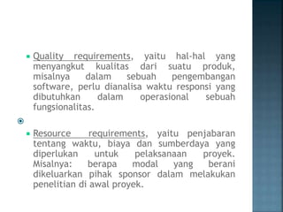  Quality requirements, yaitu hal-hal yang
menyangkut kualitas dari suatu produk,
misalnya dalam sebuah pengembangan
software, perlu dianalisa waktu responsi yang
dibutuhkan dalam operasional sebuah
fungsionalitas.

 Resource requirements, yaitu penjabaran
tentang waktu, biaya dan sumberdaya yang
diperlukan untuk pelaksanaan proyek.
Misalnya: berapa modal yang berani
dikeluarkan pihak sponsor dalam melakukan
penelitian di awal proyek.
 