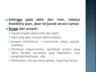  Sehingga pada akhir dari riset, melalui
feasibility plan, akan terjawab secara tuntas:
 Scope dari proyek:
 Tujuan proyek (objectives dan goal).
 hasil yang akan dicapai (deliverables);
 batasan (limitations / constraints: biaya, jadwal,
kualitas);
 Technical requirements: spesifikasi produk yang
harus dicapai, peralatan yang diperlukan, cara
pengimplementasian, dsb;
 Milestones, rencana kerja global, organisasi kerja;
 