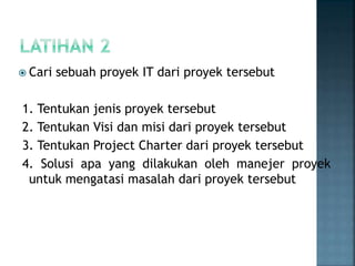  Cari sebuah proyek IT dari proyek tersebut
1. Tentukan jenis proyek tersebut
2. Tentukan Visi dan misi dari proyek tersebut
3. Tentukan Project Charter dari proyek tersebut
4. Solusi apa yang dilakukan oleh manejer proyek
untuk mengatasi masalah dari proyek tersebut
 