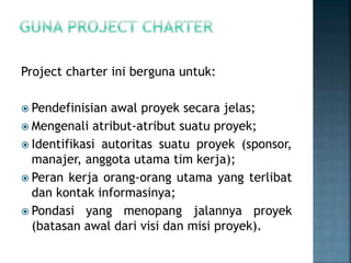 Project charter ini berguna untuk:
 Pendefinisian awal proyek secara jelas;
 Mengenali atribut-atribut suatu proyek;
 Identifikasi autoritas suatu proyek (sponsor,
manajer, anggota utama tim kerja);
 Peran kerja orang-orang utama yang terlibat
dan kontak informasinya;
 Pondasi yang menopang jalannya proyek
(batasan awal dari visi dan misi proyek).
 