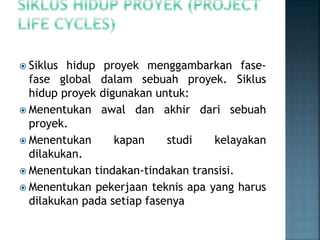  Siklus hidup proyek menggambarkan fase-
fase global dalam sebuah proyek. Siklus
hidup proyek digunakan untuk:
 Menentukan awal dan akhir dari sebuah
proyek.
 Menentukan kapan studi kelayakan
dilakukan.
 Menentukan tindakan-tindakan transisi.
 Menentukan pekerjaan teknis apa yang harus
dilakukan pada setiap fasenya
 