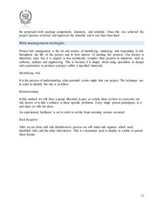 17
the proposed work package assignments, durations, and schedule. Once this was achieved the
project sponsor reviewed and approved the schedule and it was then base lined.
Risk managementstrategies
Project risk management is the art and science of identifying, analyzing, and responding to risk
throughout the life of the project and in best interest of meeting the projects. Our project is
inherently risky but, it is argued, is less technically complex than projects in industries such as
software, defense and engineering. This is because it is simply about using specialists in design
and construction to produce a project within a specified timescale.
Identifying risk
It is the process of understanding what potential events might hurt our project. The technique use
in order to identify the risk is as follow:
Brainstorming
In this method we will have a group allocated to give us certain ideas on how to overcome our
risk factors or to find a solution to these specific problems. Every single person participates in it
and share us with the ideas.
An experienced facilitator is set in order to set the brain storming session occurred.
Risk Register
After we are done with risk identification process we will make risk registers which need
identified risks and the other information. This is a document used to display in a table or spread
sheet format:
 
