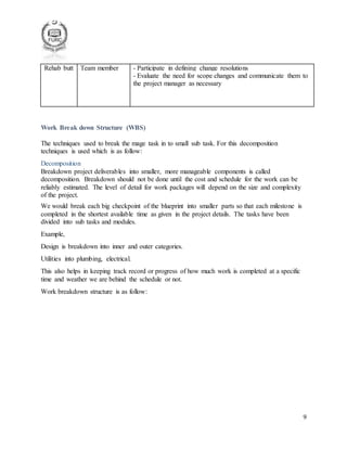 9
Rehab butt Team member - Participate in defining change resolutions
- Evaluate the need for scope changes and communicate them to
the project manager as necessary
Work Break down Structure (WBS)
The techniques used to break the mage task in to small sub task. For this decomposition
techniques is used which is as follow:
Decomposition
Breakdown project deliverables into smaller, more manageable components is called
decomposition. Breakdown should not be done until the cost and schedule for the work can be
reliably estimated. The level of detail for work packages will depend on the size and complexity
of the project.
We would break each big checkpoint of the blueprint into smaller parts so that each milestone is
completed in the shortest available time as given in the project details. The tasks have been
divided into sub tasks and modules.
Example,
Design is breakdown into inner and outer categories.
Utilities into plumbing, electrical.
This also helps in keeping track record or progress of how much work is completed at a specific
time and weather we are behind the schedule or not.
Work breakdown structure is as follow:
 