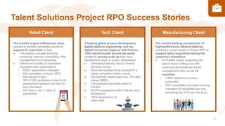 Talent Solutions Project RPO Success Stories
The world’s largest coffeehouse chain
needed to shortlist candidates quickly to
support its expansion to Italy.
• The solution included sourcing,
screening, interview scheduling, offer
management and onboarding
• Volume and quality of candidates
exceeded client expectations:
o 5000+ applications managed;
o 500 candidates invited to RPO
Recruitment Event;
o 300 of 500 candidates invited to 24
assessment sessions and face-to-
face interviews;
o 200 hires in the 1st year of
partnership.
A leading global product development,
digital platform engineering, and top
digital and product agency with Fortune
1000 clients located around the world
needed to quickly scale up their Java
Development team in Zurich, Switzerland.
• Centralized delivery via our Shared
Services Center;
• Improved existing hiring process for a
highly competitive talent market;
• Successfully headhunted over 100 roles
across EMEA;
• 128 accepted submittals within 4
months;
• 88.25% acceptance rate of Senior Java
Developers;
• 100% acceptance for
niche roles.
The world’s leading manufacturer of
high-performance alkaline batteries
required a proven leader in Project RPO to
support talent acquisition during the
company’s divestiture.
• A 10-week project supporting the
client’s team in filling over 400
vacancies for middle and senior
management roles across 19
countries:
o 1,500+ telephone screens
conducted;
o 750+ candidates submitted to hiring
managers (6 candidates per role,
exceeding the 3 CV per role SLA).
Retail Client Tech Client Manufacturing Client
 