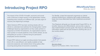 Our flexible, project led approach augments our clients’
existing infrastructure, supplying high quality professionals
faster and more effectively than other traditional recruitment
models.
This Playbook will guide you through what Project RPO is, its
benefits, features and differentiators, and provide a step by
step implementation process guide. We hope you will find this
information useful and we look forward to working with you in
the months ahead.
Marceline Beijer
Regional Vice President, EMEA, Talent Solutions
The impact of the COVID-19 health, economic and social
crisis continues to weigh heavily on the global labor market,
impacting every industry at a different rate, yet early signs of
recovery are beginning to emerge.
Talent Solutions RPO has been working closely with our
clients to understand and address the changing labor market
challenges faced by organizations as they scale up/down in
response to COVID-19 lockdowns. As organizations need to
react quickly to re-build pipelines in the months ahead, we are
anticipating an up-tick in volume hiring for permanent
employees across industries.
Project RPO delivers an agile recruiting solution that speeds
time to fill, is cost-efficient, and rapidly scalable to help
overcome seasonal, and market-driven hiring spikes often
occurring during times of economic uncertainty.
Introducing Project RPO #WorkReadyTalent
When you need it!
 