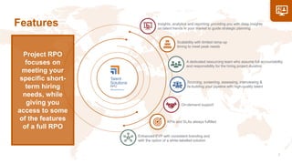 Features
On-demand support
Sourcing, screening, assessing, interviewing &
re-building your pipeline with high-quality talent
Scalability with limited ramp-up
timing to meet peak needs
KPIs and SLAs always fulfilled
A dedicated resourcing team who assume full accountability
and responsibility for the hiring project duration
Insights, analytics and reporting: providing you with deep insights
on talent trends in your market to guide strategic planning
Enhanced EVP with consistent branding and
with the option of a white-labelled solution
Project RPO
focuses on
meeting your
specific short-
term hiring
needs, while
giving you
access to some
of the features
of a full RPO
 