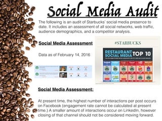 Social Media AuditThe following is an audit of Starbucks’ social media presence to
date. It includes an assessment of all social networks, web trafﬁc,
audience demographics, and a competitor analysis.
Social Media Assessment
Data as of February 14, 2016
Social Media Assessment:
At present time, the highest number of interactions per post occurs
on Facebook (engagement rate cannot be calculated at present
time.) A smaller amount of interactions occur on LinkedIn, however
closing of that channel should not be considered moving forward.
 