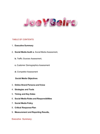 TABLE OF CONTENTS
1. Executive Summary
2. Social Media Audit a. Social Media Assessment,
b. Traffic Sources Assessment,
c. Customer Demographics Assessment
d. Competitor Assessment
Social Media Objectives
3. Online Brand Persona and Voice
4. Strategies and Tools
5. Timing and Key Dates
6. Social Media Roles and Responsibilities
7. Social Media Policy
8. Critical Response Plan
9. Measurement and Reporting Results,
Executive Summary:
 