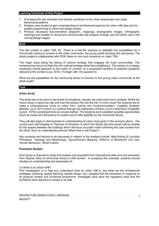 ARCHITECTURE DESIGN STUDIO V (ARC60306):
March2017
2
Learning Outcomes of this Project
1. Id Analyze the site character and identify conditions of the urban streetscape and urban
behavioural patterns
2. Analyze case studies to gain understanding of architectural response for urban infill sites and for
spatial programming to inform the design project
3. Produce necessary documentation (diagrams, mappings, photographic images, orthographic
drawings and models) to record and communicate site analysis findings, and for further use in the
coming design stages
Brief
The site context is Jalan TAR, KL. There is a real life scenario to establish the possibilities for a
Community Library to connect to the urban community, the young adults as being the user-group. The
studio project is collaborative with POW Ideas on one such scenarios on Jalan TAR.
The major issue being the fading of cultural heritage that engages the local communities. The
contemporary trend is to fade this rich cultural heritage rather than amplifying it. The solution is in design
employing critical approach to the notion of ‘content’ as a purposeful narrative to powerful questions
relevant to the context (Low, 2010). To begin with, the question is:
What are the possibilities for the community library to connect to the young urban community at the
street scale?
Task
Urban study
The study has to be done in two levels of complexity, namely, the macro and micro contexts. Whilst the
macro study is about the role and how the location fits into the city. In micro study the students are to
make a comprehensive study on urban form, activity and movement-pattern. ‘Legibility Analysis’
(Bentley, et.al. 2013) which is a method through the exploration of Kevin Lynch’s Elements of legibility
(Lynch, 1979) is employed here as a study method. The students are to establish possible opportunities
(such as routes and attractions) to sustain and to offer legibility by the community library.
They will also begin to demonstrate an understanding of urban issue given in the scenario above. The
course work will integrate to Theories of Urbanism in which the Studio site (the street) will be studied
for the spaces between the buildings which will focus on public realm furthering the case studies from
the West. Such an understanding should reflect here in the Project 1.
Key concepts and themes to be discussed in relation to the analysis include: Way-finding (5 Lynchian
Principles), Typology and Morphology, Figure/Ground Mapping, Patterns of Movement and Use,
Human Behaviour, Street Culture
Precedent Studies
Each group is required to study and analyse one precedent from international cities and one precedent
from tropical cities of community library in infill context. In analysing this example, students should
develop an understanding and awareness of:-
(1) What is an Urban Infill?
This investigation is to help you understand what an urban infill is, and what are the architectural
strategies (massing, spatial planning, façade design, etc.) adopted that are necessary in response to
its physical context and functional programme. Investigate what were the regulatory laws that the
architects were required to comply to as well.
 