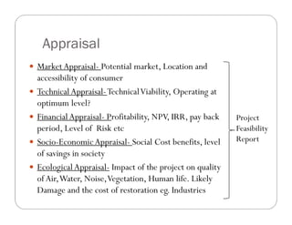 Appraisal
 MarketAppraisal- Potential market, Location and
accessibility of consumer
 TechnicalAppraisal-TechnicalViability, Operating at
optimum level?
 FinancialAppraisal- Profitability, NPV, IRR, pay back
period, Level of Risk etc
 Socio-EconomicAppraisal- Social Cost benefits, level
of savings in society
 EcologicalAppraisal- Impact of the project on quality
of Air,Water, Noise,Vegetation, Human life. Likely
Damage and the cost of restoration eg. Industries
Project
Feasibility
Report
 