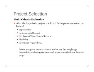 Project Selection
Multi Criteria Evaluation
 After theAppraisal a project is selected for Implementation on the
basis of
 Expected life
 Environmental Impact
 Net PresentValue/Rate of Return
 Flexibility
 Investment required etc.
Points are given to each criteria and as per the weightage
decided for each criteria an overall score is worked out for each
project.
 