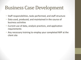 Business Case Development
• Staff responsibilities, tasks performed, and staff structure
• Data used, produced, and maintained in the course of
  business activities
• Current use of data, analysis practices, and application
  requirements
• Any necessary training to employ your completed MIP at the
  client site
 