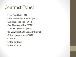 Contract Types
•   Firm, Fixed Price (FFP)
•   Fixed Price Level-of-Effort (FPLOE)
•   Cost Plus Fixed Fee (CPFF)
•   Cost Plus Award Fee (CPAF)
•   Time and Materials (T&M)
•   Delivery/Indefinite Quantity (ID/IQ)
•   Ordering Agreement (BOA)
•   Order (P.O.)
•   Letter Contract
•   Letter of Intent
 