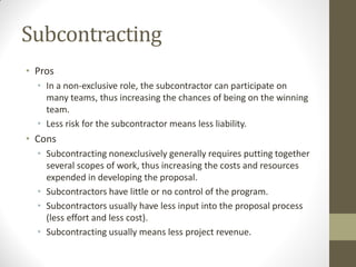 Subcontracting
• Pros
  • In a non-exclusive role, the subcontractor can participate on
    many teams, thus increasing the chances of being on the winning
    team.
  • Less risk for the subcontractor means less liability.
• Cons
  • Subcontracting nonexclusively generally requires putting together
    several scopes of work, thus increasing the costs and resources
    expended in developing the proposal.
  • Subcontractors have little or no control of the program.
  • Subcontractors usually have less input into the proposal process
    (less effort and less cost).
  • Subcontracting usually means less project revenue.
 