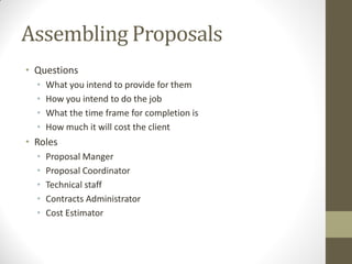 Assembling Proposals
• Questions
  •   What you intend to provide for them
  •   How you intend to do the job
  •   What the time frame for completion is
  •   How much it will cost the client
• Roles
  •   Proposal Manger
  •   Proposal Coordinator
  •   Technical staff
  •   Contracts Administrator
  •   Cost Estimator
 