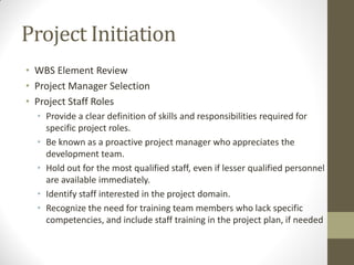 Project Initiation
• WBS Element Review
• Project Manager Selection
• Project Staff Roles
  • Provide a clear definition of skills and responsibilities required for
    specific project roles.
  • Be known as a proactive project manager who appreciates the
    development team.
  • Hold out for the most qualified staff, even if lesser qualified personnel
    are available immediately.
  • Identify staff interested in the project domain.
  • Recognize the need for training team members who lack specific
    competencies, and include staff training in the project plan, if needed
 