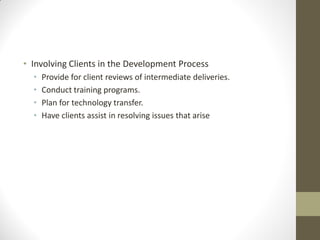 • Involving Clients in the Development Process
  •   Provide for client reviews of intermediate deliveries.
  •   Conduct training programs.
  •   Plan for technology transfer.
  •   Have clients assist in resolving issues that arise
 