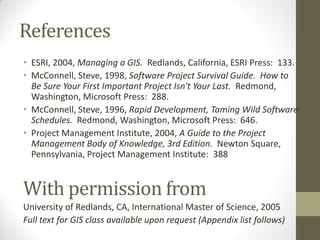 References
• ESRI, 2004, Managing a GIS. Redlands, California, ESRI Press: 133.
• McConnell, Steve, 1998, Software Project Survival Guide. How to
  Be Sure Your First Important Project Isn't Your Last. Redmond,
  Washington, Microsoft Press: 288.
• McConnell, Steve, 1996, Rapid Development, Taming Wild Software
  Schedules. Redmond, Washington, Microsoft Press: 646.
• Project Management Institute, 2004, A Guide to the Project
  Management Body of Knowledge, 3rd Edition. Newton Square,
  Pennsylvania, Project Management Institute: 388


With permission from
University of Redlands, CA, International Master of Science, 2005
Full text for GIS class available upon request (Appendix list follows)
 