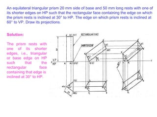 An equilateral triangular prism 20 mm side of base and 50 mm long rests with one of its shorter edges on HP such that the rectangular face containing the edge on which the prism rests is inclined at 30 °  to HP. The edge on which prism rests is inclined at 60 °  to VP. Draw its projections . Solution: The prism rests with one of its shorter edges, i.e., triangular or base edge on HP such that the rectangular face containing that edge is inclined at 30 °  to HP. 