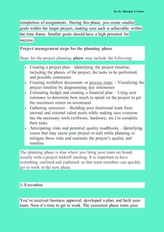 By: Er. Bhushan J. Sarise
completion of assignments. During this phase, you create smaller
goals within the larger project, making sure each is achievable within
the time frame. Smaller goals should have a high potential for
success.
Project management steps for the planning phase
Steps for the project planning phase may include the following:
 Creating a project plan – Identifying the project timeline,
including the phases of the project, the tasks to be performed,
and possible constraints
 Creating workflow documents or process maps – Visualizing the
project timeline by diagramming key milestones
 Estimating budget and creating a financial plan – Using cost
estimates to determine how much to spend on the project to get
the maximum return on investment
 Gathering resources – Building your functional team from
internal and external talent pools while making sure everyone
has the necessary tools (software, hardware, etc.) to complete
their tasks
 Anticipating risks and potential quality roadblocks – Identifying
issues that may cause your project to stall while planning to
mitigate those risks and maintain the project’s quality and
timeline
The planning phase is also where you bring your team on board,
usually with a project kickoff meeting. It is important to have
everything outlined and explained so that team members can quickly
get to work in the next phase.
3. Execution
You’ve received business approval, developed a plan, and built your
team. Now it’s time to get to work. The execution phase turns your
 