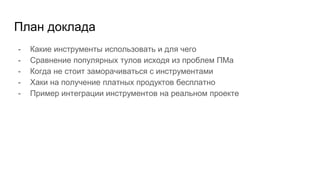 План доклада
- Какие инструменты использовать и для чего
- Сравнение популярных тулов исходя из проблем ПМа
- Когда не стоит заморачиваться с инструментами
- Хаки на получение платных продуктов бесплатно
- Пример интеграции инструментов на реальном проекте
 