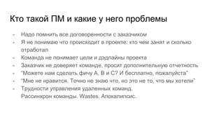 Кто такой ПМ и какие у него проблемы
- Надо помнить все договоренности с заказчиком
- Я не понимаю что происходит в проекте: кто чем занят и сколько
отработал
- Команда не понимает цели и дэдлайны проекта
- Заказчик не доверяет команде, просит дополнительную отчетность
- “Можете нам сделать фичу A, B и C? И бесплатно, пожалуйста”
- “Мне не нравится. Точно не знаю что, но это не то, что мы хотели”
- Трудности управления удаленных команд.
Рассинхрон команды. Wastes. Апокалипсис.
 