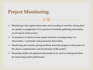 
 Monitoring is the regular observation and recording of activities taking place
in a project or programme. It is a process of routinely gathering information
on all aspects of the project.
 To monitor is to check on how project activities are progressing. It is
observation; ─ systematic and purposeful observation.
 Monitoring also involves giving feedback about the progress of the project to
the donors, implementers and beneficiaries of the project.
 Reporting enables the gathered information to be used in making decisions
for improving project performance.
Project Monitoring:
 