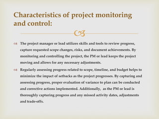 
 The project manager or lead utilizes skills and tools to review progress,
capture requested scope changes, risks, and document achievements. By
monitoring and controlling the project, the PM or lead keeps the project
moving and allows for any necessary adjustments.
 Regularly assessing progress related to scope, timeline, and budget helps to
minimize the impact of setbacks as the project progresses. By capturing and
assessing progress, proper evaluation of variance to plan can be conducted
and corrective actions implemented. Additionally, as the PM or lead is
thoroughly capturing progress and any missed activity dates, adjustments
and trade-offs.
Characteristics of project monitoring
and control:
 