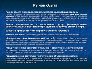 Рынок сбыта Рынок сбыта определяется масштабом целевой аудитории. Только в русско и англоязычных зонах Интернета –  свыше 300 миллионов человек  с постоянной тенденцией к росту этого числа. По данным ВОЗ не менее 35% целевой аудитории обладает навыками работы на компьютерах и опытом работы в Интернете, в том числе в странах Европы – до 89%. Рынок медикаментов и медицинских услуг (потенциальные рекламодатели и поставщики) – один из наиболее емких в мире. Базовые принципы мотивации участников проекта : Физические лица:  улучшение финансового и психологического  состояния. Юридические лица (коммерческий сектор):  расширение сфер и географии деловой активности; использование разработанных коммерческих схем, позволяющих легально минимизировать налоговые отчисления; улучшение имиджа  фирм и персонального имиджа  их владельцев. Юридические лица (благотворительные и общественные организации):  достижение реальных результатов для конкретных людей, на защиту интересов  которых ориентирована их деятельность. Улучшение имиджа. Государственные структуры / политические объединения, партии:  улучшение имиджа как персонально руководителей государств, так и имиджа социальной государственной политики в целом, а также конкретных политических сил и персонально – их лидеров.  