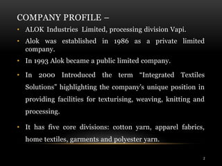 COMPANY PROFILE –
• ALOK Industries Limited, processing division Vapi.
• Alok was established in 1986 as a private limited
company.
• In 1993 Alok became a public limited company.
• In 2000 Introduced the term “Integrated Textiles
Solutions” highlighting the company’s unique position in
providing facilities for texturising, weaving, knitting and
processing.
• It has five core divisions: cotton yarn, apparel fabrics,
home textiles, garments and polyester yarn.
2
 