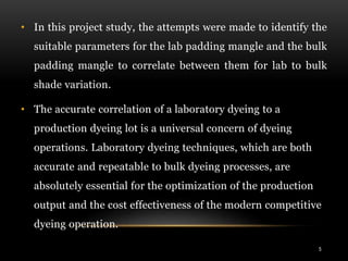 • In this project study, the attempts were made to identify the
suitable parameters for the lab padding mangle and the bulk
padding mangle to correlate between them for lab to bulk
shade variation.
• The accurate correlation of a laboratory dyeing to a
production dyeing lot is a universal concern of dyeing
operations. Laboratory dyeing techniques, which are both
accurate and repeatable to bulk dyeing processes, are
absolutely essential for the optimization of the production
output and the cost effectiveness of the modern competitive
dyeing operation.
5
 