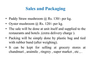 Sales and Packaging
• Paddy Straw mushroom @ Rs. 130/- per kg.
• Oyster mushroom @ Rs. 120/- per kg.
• The sale will be done at unit itself and supplied to the
restaurants and hotels .(extra delivery charge ).
• Packing will be simply done by plastic bag and tied
with rubber band (after weighing).
• It can be kept for selling at grocery stores at
chandmari , araimile , ringrey , super market , etc , .
 