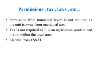 Permissions , tax , laws , etc ,.
• Permission from municipal board is not required as
the unit is away from municipal area.
• Tax is not required as it is an agriculture product and
is sold within the town area.
• License from FSSAI.
 