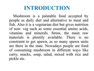 INTRODUCTION
Mushroom is a palatable food accepted by
people as daily diet and alternative to meat and
fish. Also it is a vegetarian diet but gives nutrition
of non- veg such as some essential amino acids,
vitamins and minerals. Straw, the main raw
materials is plentily available. There is no
constraint to get spawn, as so many spawn units
are there in the state. Nowadays people are fond
of consuming mushroom in different ways like
curry, snacks, soup, salad, mixed with rice and
pickle etc.
 