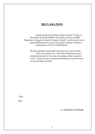 DECLARATION
I hereby declare that the Project Report entitled "A Study on
TRAINING & DEVELOPMENT Procedures in the area of HRD
Department in Singareni Collieries Company Limited" is solely done by me in
partial fulfillment for the award of the degree of Master of Business
Administration, JNTUH, HYDERABAD.
The facts and figures represented in the report are as per the Rules
of the survey done by me. This Project Report has not been
submitted elsewhere for the award of any degree, either in partial or
in full. I declare the above mentioned information is true for the best
of my knowledge and belief.
Place:
Date:
S. ALEKHYA KUMARI
2
 