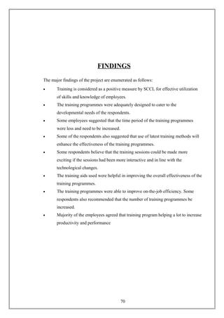 FINDINGS
The major findings of the project are enumerated as follows:
• Training is considered as a positive measure by SCCL for effective utilization
of skills and knowledge of employees.
• The training programmes were adequately designed to cater to the
developmental needs of the respondents.
• Some employees suggested that the time period of the training programmes
were less and need to be increased.
• Some of the respondents also suggested that use of latest training methods will
enhance the effectiveness of the training programmes.
• Some respondents believe that the training sessions could be made more
exciting if the sessions had been more interactive and in line with the
technological changes.
• The training aids used were helpful in improving the overall effectiveness of the
training programmes.
• The training programmes were able to improve on-the-job efficiency. Some
respondents also recommended that the number of training programmes be
increased.
• Majority of the employees agreed that training program helping a lot to increase
productivity and performance
70
 